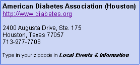 Text Box: American Diabetes Association (Houston)http://www.diabetes.org2400 Augusta Drive, Ste. 175Houston, Texas 77057713-977-7706Type in your zip code in Local Events & Information